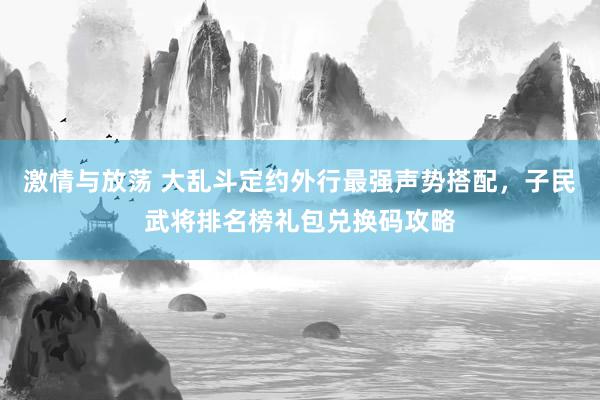 激情与放荡 大乱斗定约外行最强声势搭配，子民武将排名榜礼包兑换码攻略