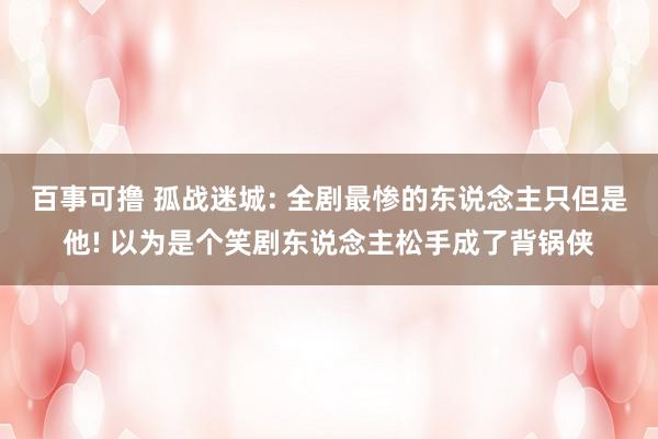 百事可撸 孤战迷城: 全剧最惨的东说念主只但是他! 以为是个笑剧东说念主松手成了背锅侠