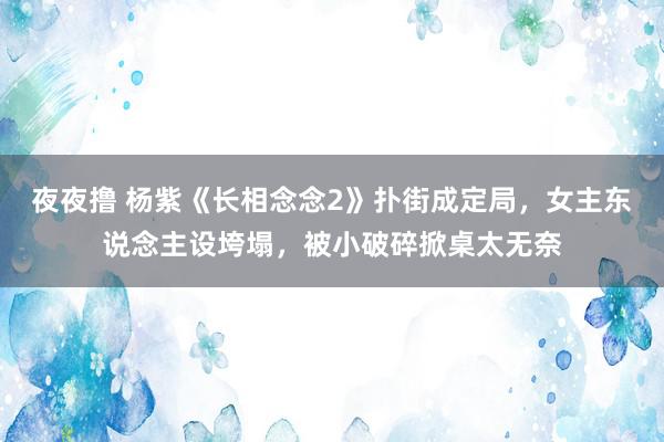 夜夜撸 杨紫《长相念念2》扑街成定局，女主东说念主设垮塌，被小破碎掀桌太无奈