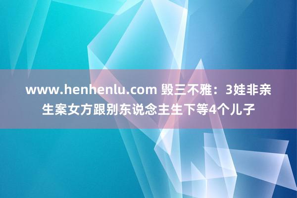 www.henhenlu.com 毁三不雅：3娃非亲生案女方跟别东说念主生下等4个儿子