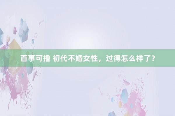 百事可撸 初代不婚女性，过得怎么样了？