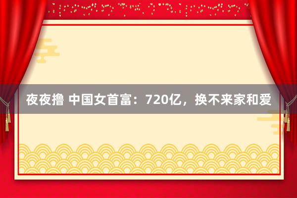 夜夜撸 中国女首富：720亿，换不来家和爱