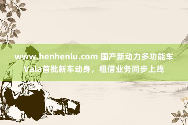 www.henhenlu.com 国产新动力多功能车Vala首批新车动身，租借业务同步上线