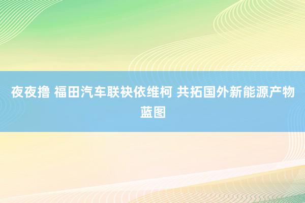 夜夜撸 福田汽车联袂依维柯 共拓国外新能源产物蓝图