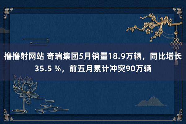 撸撸射网站 奇瑞集团5月销量18.9万辆，同比增长35.5 %，前五月累计冲突90万辆