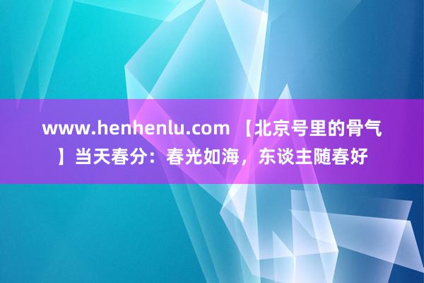 www.henhenlu.com 【北京号里的骨气】当天春分：春光如海，东谈主随春好