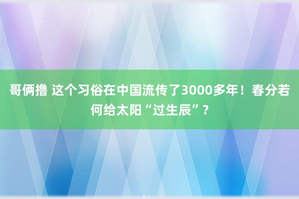 哥俩撸 这个习俗在中国流传了3000多年！春分若何给太阳“过生辰”？