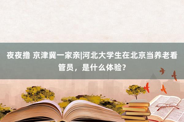 夜夜撸 京津冀一家亲|河北大学生在北京当养老看管员，是什么体验？