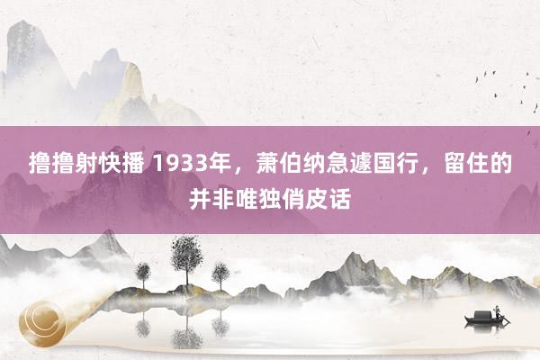 撸撸射快播 1933年，萧伯纳急遽国行，留住的并非唯独俏皮话