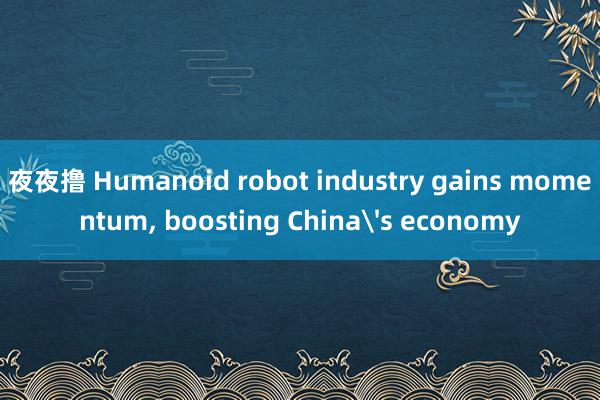 夜夜撸 Humanoid robot industry gains momentum, boosting China's economy