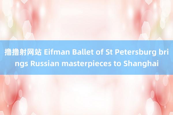 撸撸射网站 Eifman Ballet of St Petersburg brings Russian masterpieces to Shanghai