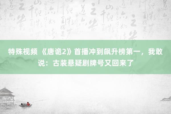 特殊视频 《唐诡2》首播冲到飙升榜第一，我敢说：古装悬疑剧牌号又回来了