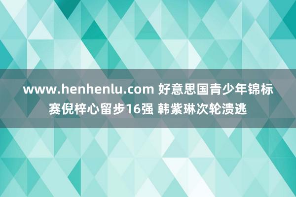 www.henhenlu.com 好意思国青少年锦标赛倪梓心留步16强 韩紫琳次轮溃逃