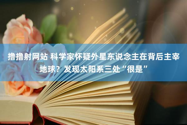 撸撸射网站 科学家怀疑外星东说念主在背后主宰地球？发现太阳系三处“很是”