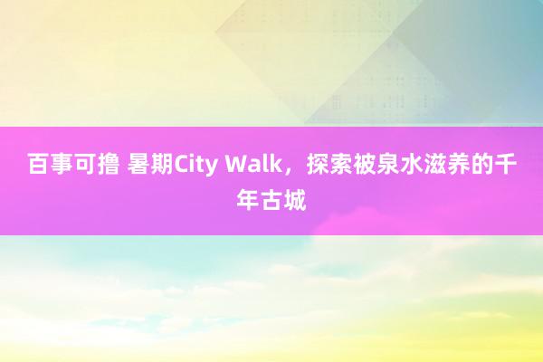 百事可撸 暑期City Walk，探索被泉水滋养的千年古城