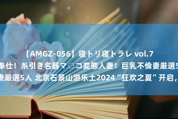 【AMGZ-056】寝トリ寝トラレ vol.7 巨乳むっちむちパイズリ奉仕！糸引き名器マ○コ変態人妻！巨乳不倫妻厳選5人 北京石景山游乐土2024“狂欢之夏”开启，解锁暑期新玩法