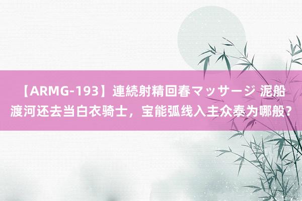 【ARMG-193】連続射精回春マッサージ 泥船渡河还去当白衣骑士，宝能弧线入主众泰为哪般？