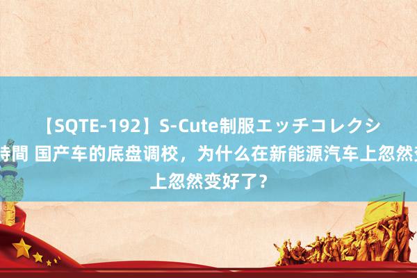 【SQTE-192】S-Cute制服エッチコレクション 8時間 国产车的底盘调校，为什么在新能源汽车上忽然变好了？