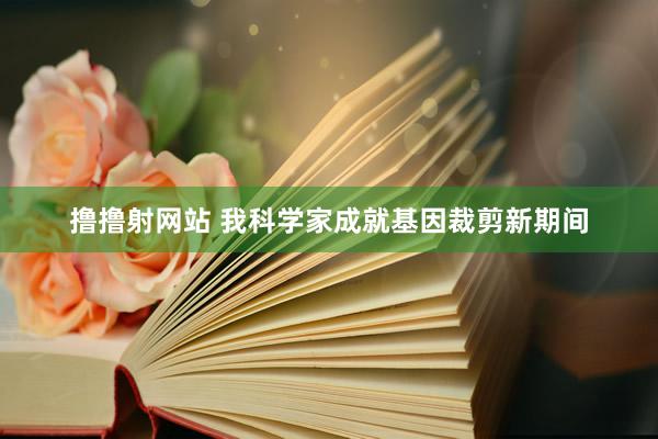 撸撸射网站 我科学家成就基因裁剪新期间