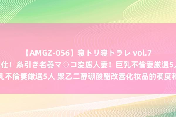 【AMGZ-056】寝トリ寝トラレ vol.7 巨乳むっちむちパイズリ奉仕！糸引き名器マ○コ変態人妻！巨乳不倫妻厳選5人 聚乙二醇硼酸酯改善化妆品的稠度和使用感受