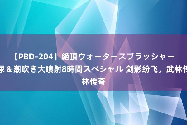 【PBD-204】絶頂ウォータースプラッシャー 放尿＆潮吹き大噴射8時間スペシャル 剑影纷飞，武林传奇