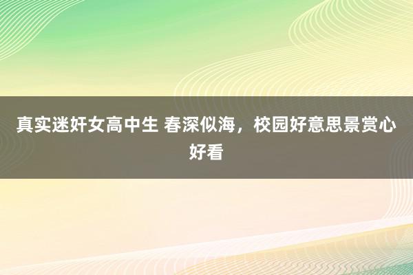 真实迷奸女高中生 春深似海，校园好意思景赏心好看