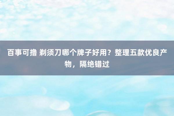 百事可撸 剃须刀哪个牌子好用？整理五款优良产物，隔绝错过