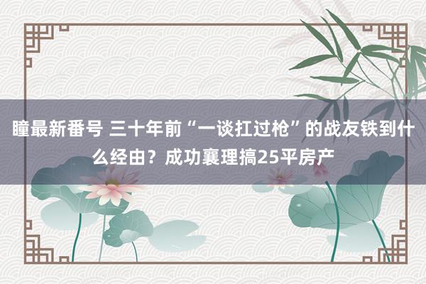 瞳最新番号 三十年前“一谈扛过枪”的战友铁到什么经由？成功襄理搞25平房产