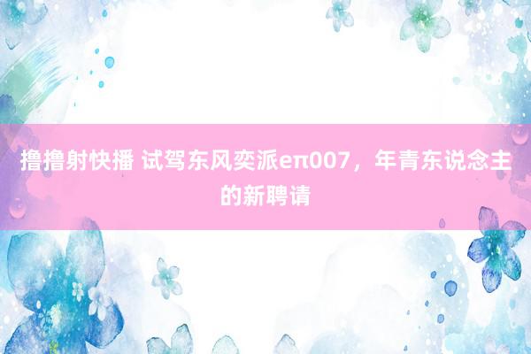 撸撸射快播 试驾东风奕派eπ007，年青东说念主的新聘请