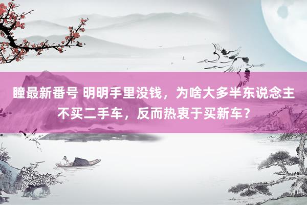 瞳最新番号 明明手里没钱，为啥大多半东说念主不买二手车，反而热衷于买新车？