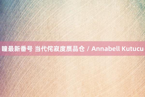 瞳最新番号 当代侘寂度赝品仓 / Annabell Kutucu