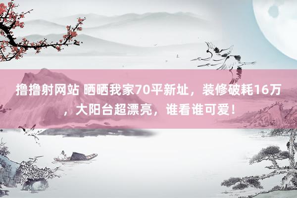 撸撸射网站 晒晒我家70平新址，装修破耗16万，大阳台超漂亮，谁看谁可爱！