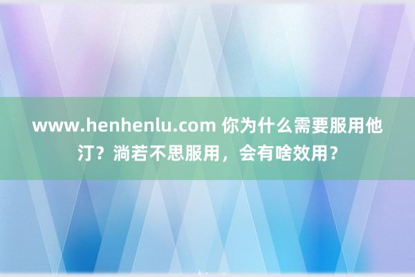 www.henhenlu.com 你为什么需要服用他汀？淌若不思服用，会有啥效用？