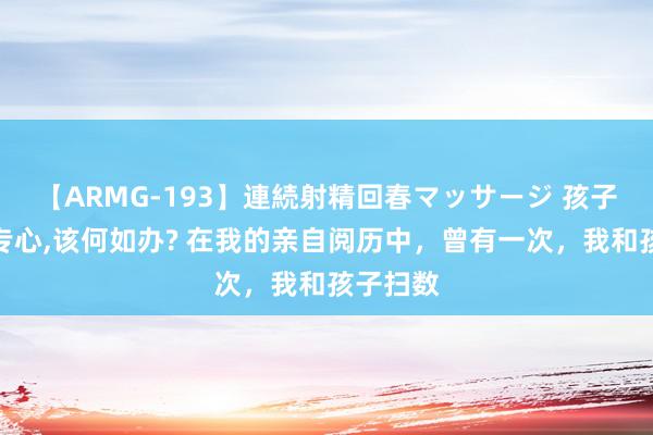 【ARMG-193】連続射精回春マッサージ 孩子老是不专心,该何如办? 在我的亲自阅历中，曾有一次，我和孩子扫数