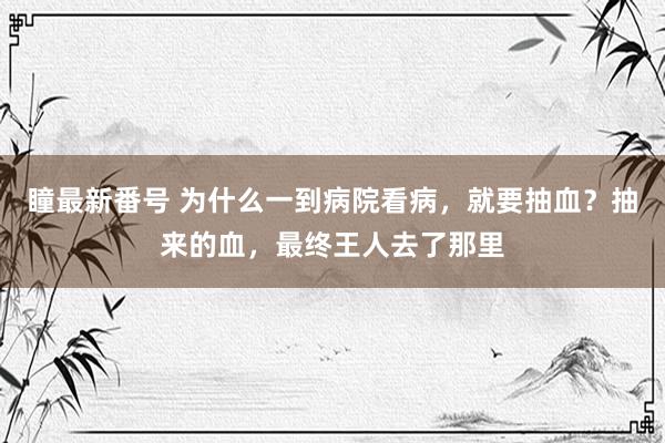 瞳最新番号 为什么一到病院看病，就要抽血？抽来的血，最终王人去了那里