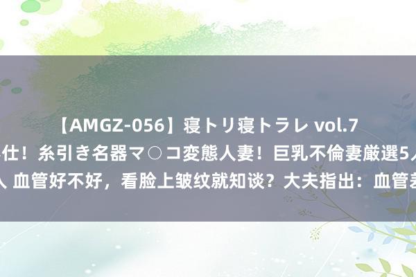 【AMGZ-056】寝トリ寝トラレ vol.7 巨乳むっちむちパイズリ奉仕！糸引き名器マ○コ変態人妻！巨乳不倫妻厳選5人 血管好不好，看脸上皱纹就知谈？大夫指出：血管差的东谈主，或有2种皱纹