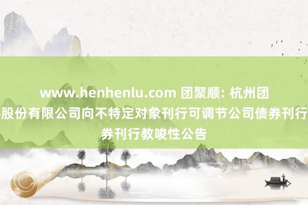 www.henhenlu.com 团聚顺: 杭州团聚顺新材料股份有限公司向不特定对象刊行可调节公司债券刊行教唆性公告