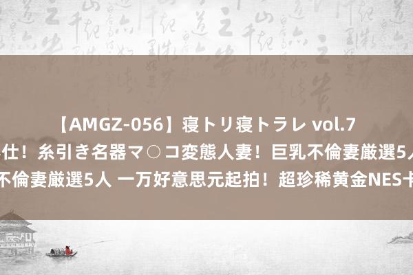 【AMGZ-056】寝トリ寝トラレ vol.7 巨乳むっちむちパイズリ奉仕！糸引き名器マ○コ変態人妻！巨乳不倫妻厳選5人 一万好意思元起拍！超珍稀黄金NES卡带驱动拍卖