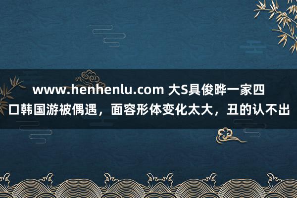 www.henhenlu.com 大S具俊晔一家四口韩国游被偶遇，面容形体变化太大，丑的认不出