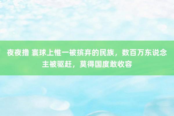 夜夜撸 寰球上惟一被摈弃的民族，数百万东说念主被驱赶，莫得国度敢收容