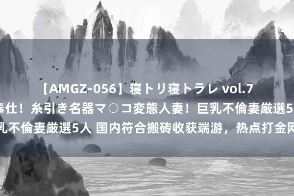 【AMGZ-056】寝トリ寝トラレ vol.7 巨乳むっちむちパイズリ奉仕！糸引き名器マ○コ変態人妻！巨乳不倫妻厳選5人 国内符合搬砖收获端游，热点打金网游排名榜