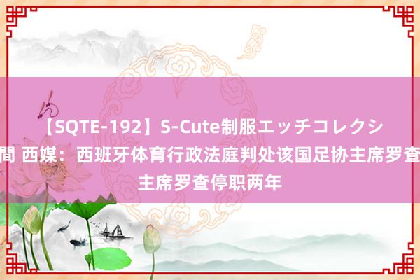 【SQTE-192】S-Cute制服エッチコレクション 8時間 西媒：西班牙体育行政法庭判处该国足协主席罗查停职两年