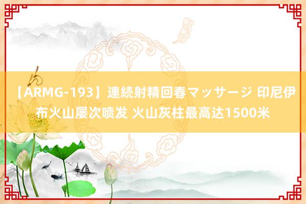 【ARMG-193】連続射精回春マッサージ 印尼伊布火山屡次喷发 火山灰柱最高达1500米