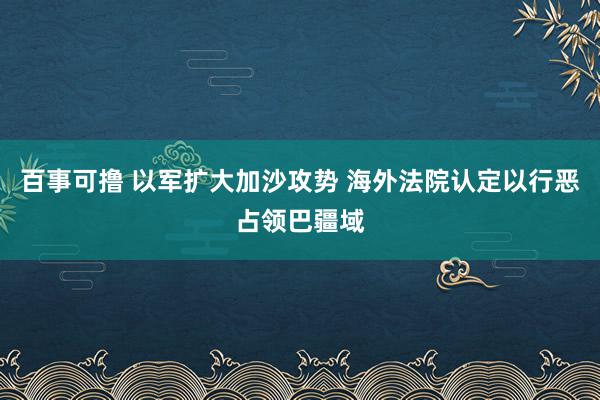 百事可撸 以军扩大加沙攻势 海外法院认定以行恶占领巴疆域