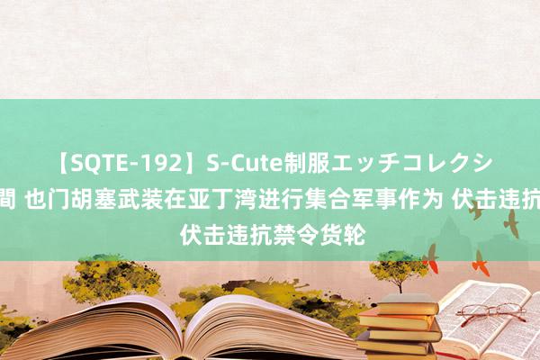 【SQTE-192】S-Cute制服エッチコレクション 8時間 也门胡塞武装在亚丁湾进行集合军事作为 伏击违抗禁令货轮