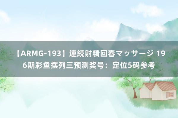 【ARMG-193】連続射精回春マッサージ 196期彩鱼摆列三预测奖号：定位5码参考