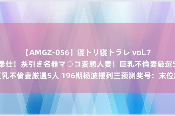 【AMGZ-056】寝トリ寝トラレ vol.7 巨乳むっちむちパイズリ奉仕！糸引き名器マ○コ変態人妻！巨乳不倫妻厳選5人 196期杨波摆列三预测奖号：末位跨度分析