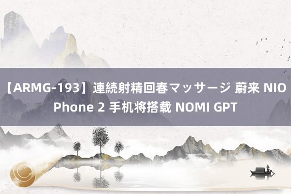 【ARMG-193】連続射精回春マッサージ 蔚来 NIO Phone 2 手机将搭载 NOMI GPT