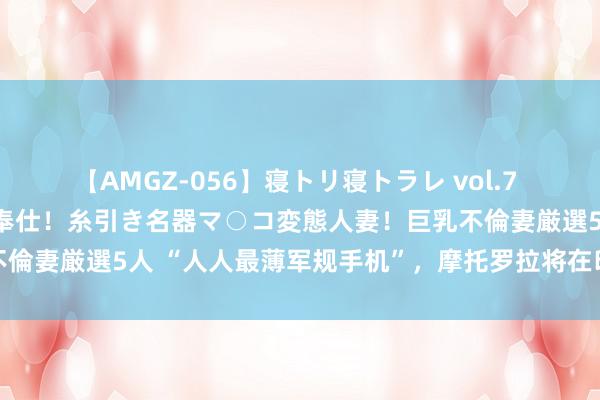 【AMGZ-056】寝トリ寝トラレ vol.7 巨乳むっちむちパイズリ奉仕！糸引き名器マ○コ変態人妻！巨乳不倫妻厳選5人 “人人最薄军规手机”，摩托罗拉将在印度推出新机