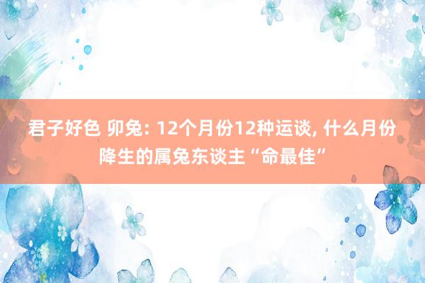 君子好色 卯兔: 12个月份12种运谈, 什么月份降生的属兔东谈主“命最佳”